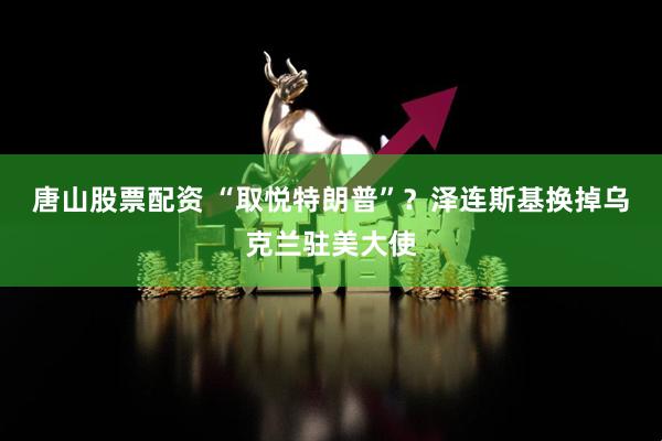 唐山股票配资 “取悦特朗普”？泽连斯基换掉乌克兰驻美大使
