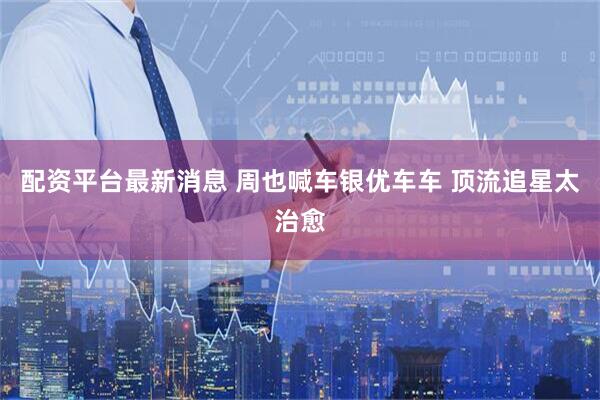 配资平台最新消息 周也喊车银优车车 顶流追星太治愈