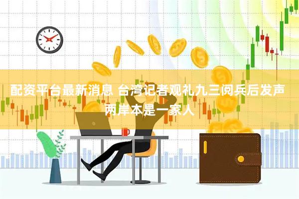 配资平台最新消息 台湾记者观礼九三阅兵后发声 两岸本是一家人