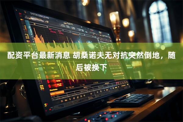 配资平台最新消息 胡桑诺夫无对抗突然倒地，随后被换下