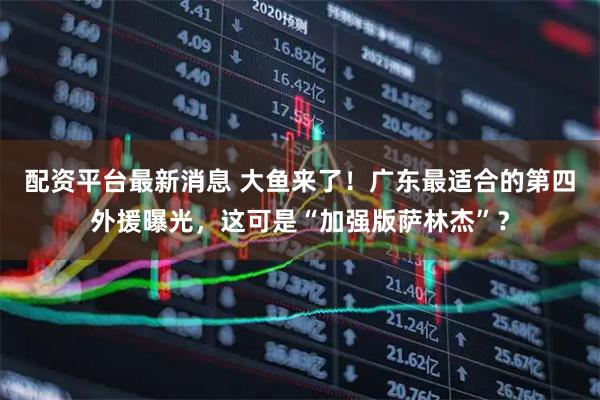配资平台最新消息 大鱼来了！广东最适合的第四外援曝光，这可是“加强版萨林杰”？