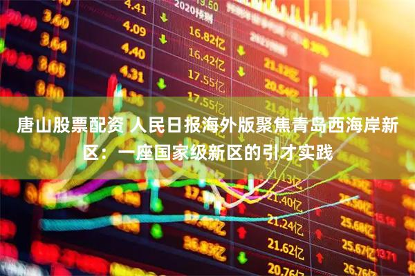 唐山股票配资 人民日报海外版聚焦青岛西海岸新区：一座国家级新区的引才实践