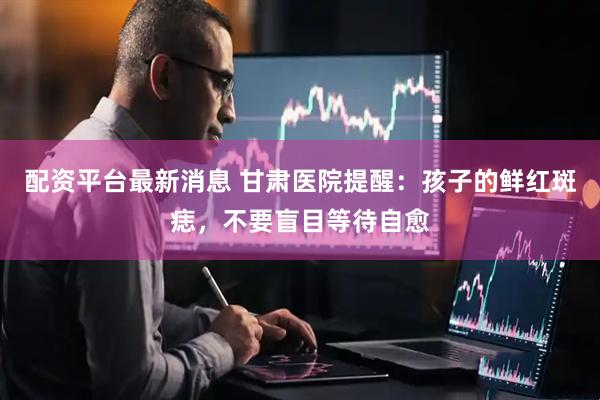 配资平台最新消息 甘肃医院提醒：孩子的鲜红斑痣，不要盲目等待自愈