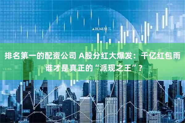 排名第一的配资公司 A股分红大爆发：千亿红包雨 谁才是真正的“派现之王”？