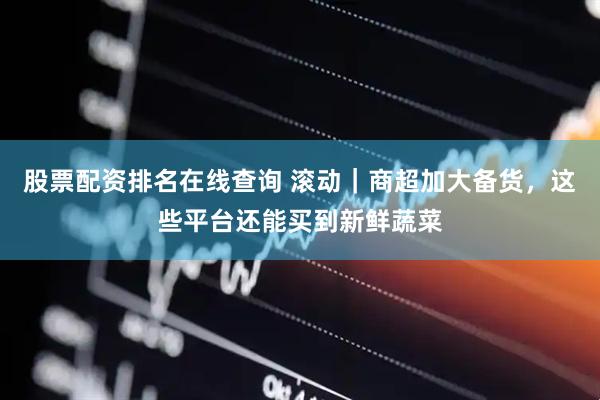股票配资排名在线查询 滚动｜商超加大备货，这些平台还能买到新鲜蔬菜
