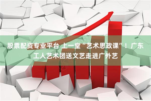 股票配资专业平台 上一堂“艺术思政课”！广东工人艺术团送文艺走进广外艺