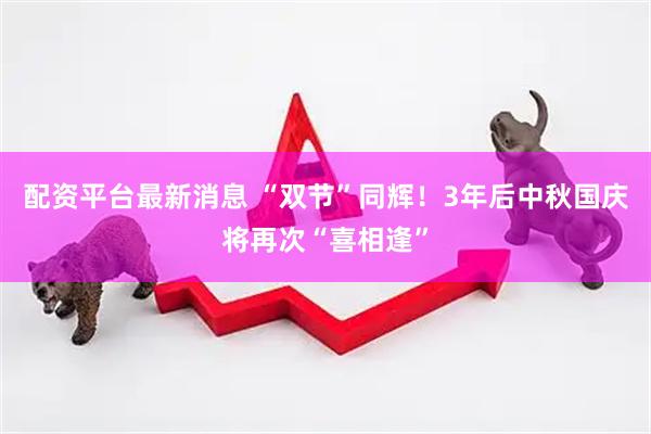 配资平台最新消息 “双节”同辉！3年后中秋国庆将再次“喜相逢”