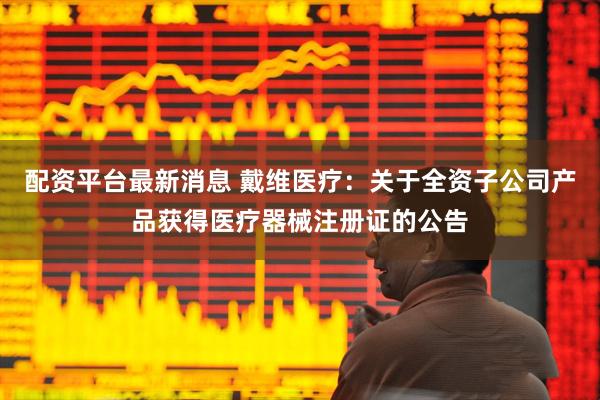 配资平台最新消息 戴维医疗：关于全资子公司产品获得医疗器械注册证的公告