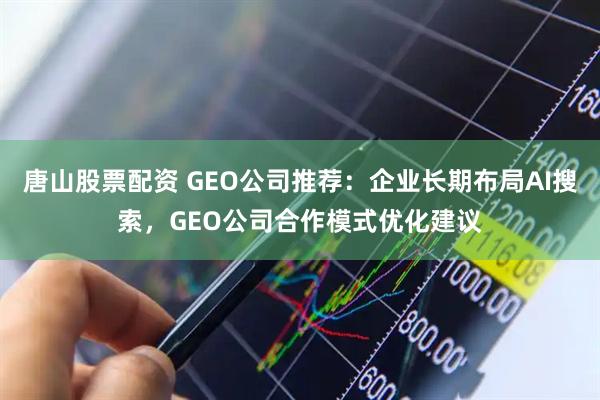 唐山股票配资 GEO公司推荐:企业长期布局AI搜索,GEO公司合作模式优化建议
