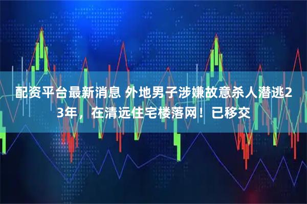 配资平台最新消息 外地男子涉嫌故意杀人潜逃23年,在清远住宅楼落网!已移交