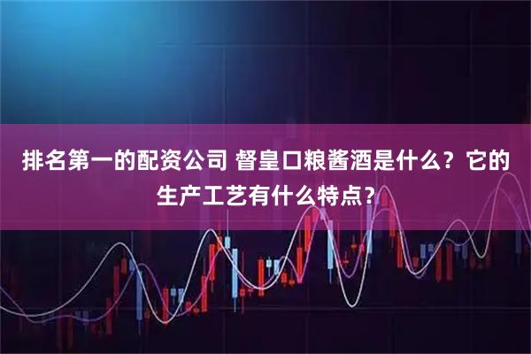 排名第一的配资公司 督皇口粮酱酒是什么?它的生产工艺有什么特点?