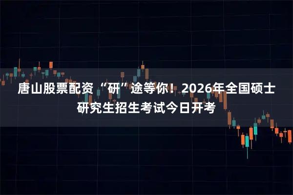 唐山股票配资 “研”途等你!2026年全国硕士研究生招生考试今日开考