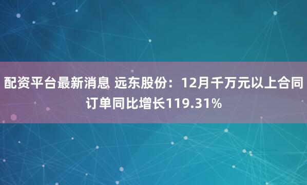 配资平台最新消息 远东股份：12月千万元以上合同订单同比增长119.31%