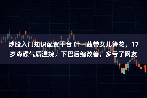 炒股入门知识配资平台 叶一茜带女儿簪花，17岁森碟气质温婉，下巴后缩改善，多亏了网友