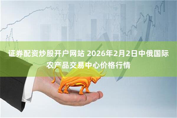 证券配资炒股开户网站 2026年2月2日中俄国际农产品交易中心价格行情