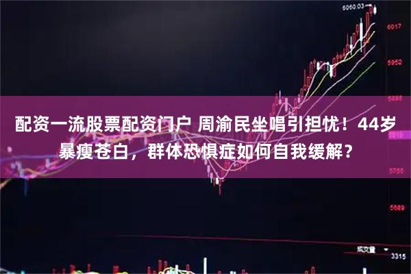 配资一流股票配资门户 周渝民坐唱引担忧！44岁暴瘦苍白，群体恐惧症如何自我缓解？