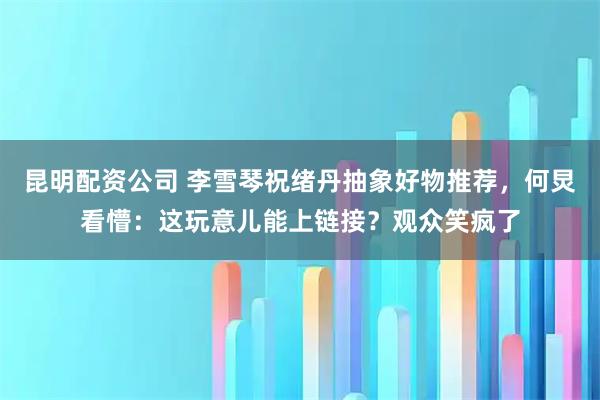 昆明配资公司 李雪琴祝绪丹抽象好物推荐,何炅看懵:这玩意儿能上链接?观众笑疯了