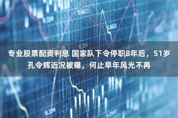 专业股票配资利息 国家队下令停职8年后，51岁孔令辉近况被曝，何止早年风光不再