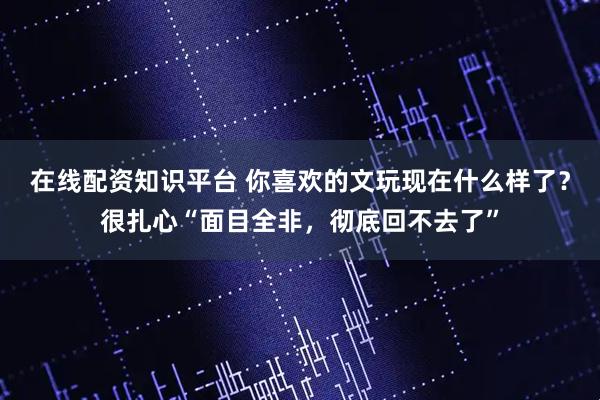 在线配资知识平台 你喜欢的文玩现在什么样了？很扎心“面目全非，彻底回不去了”