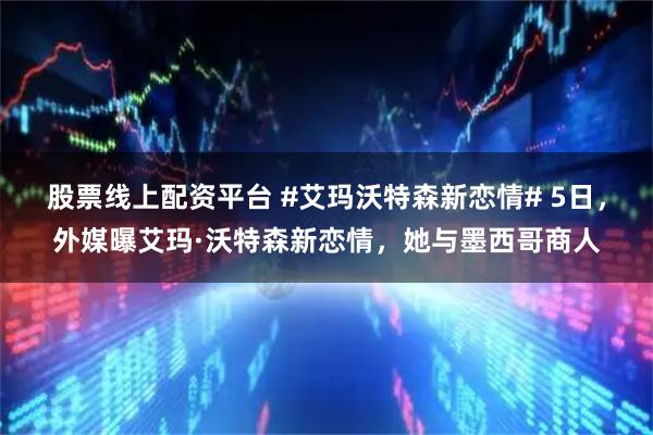 股票线上配资平台 #艾玛沃特森新恋情# 5日，外媒曝艾玛·沃特森新恋情，她与墨西哥商人