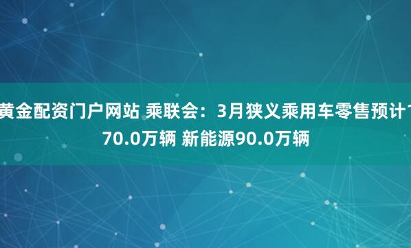 黄金配资门户网站 乘联会：3月狭义乘用车零售预计170.0万辆 新能源90.0万辆