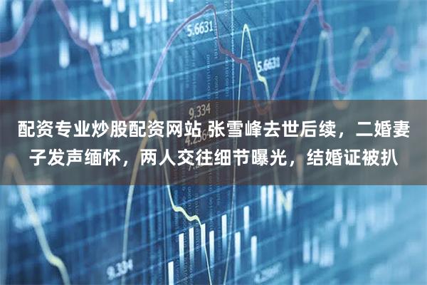 配资专业炒股配资网站 张雪峰去世后续,二婚妻子发声缅怀,两人交往细节曝光,结婚证被扒