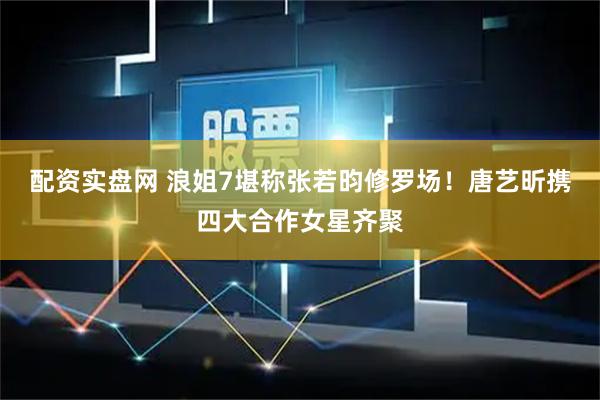 配资实盘网 浪姐7堪称张若昀修罗场！唐艺昕携四大合作女星齐聚