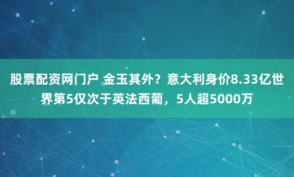 股票配资网门户 金玉其外？意大利身价8.33亿世界第5仅次于英法西葡，5人超5000万