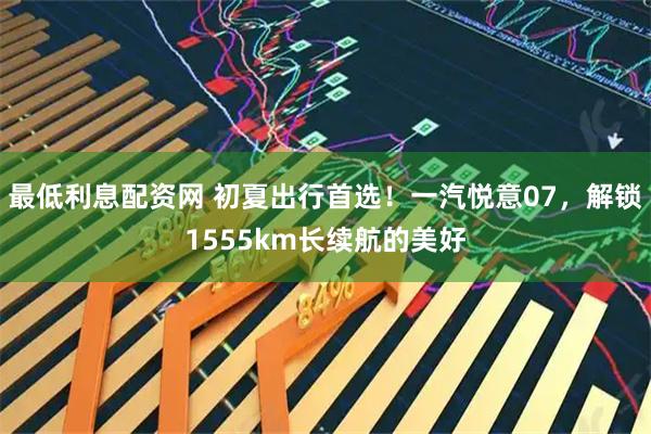 最低利息配资网 初夏出行首选！一汽悦意07，解锁1555km长续航的美好