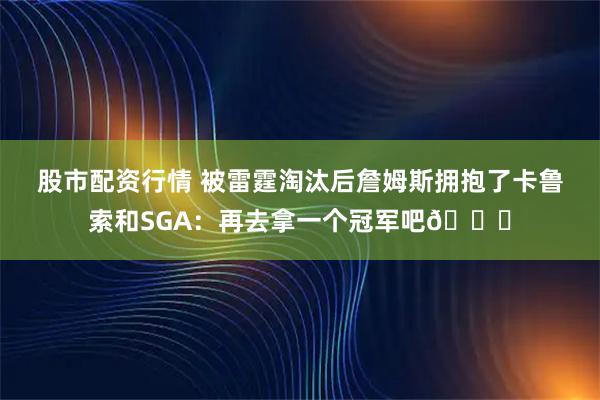 股市配资行情 被雷霆淘汰后詹姆斯拥抱了卡鲁索和SGA：再去拿一个冠军吧🏆