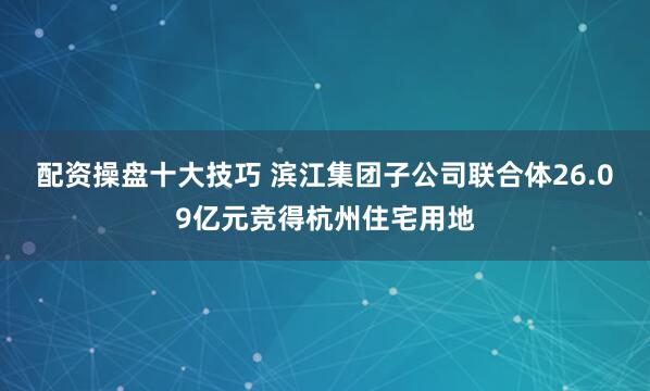 配资操盘十大技巧 滨江集团子公司联合体26.09亿元竞得杭州住宅用地