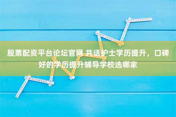 股票配资平台论坛官网 共话护士学历提升，口碑好的学历提升辅导学校选哪家