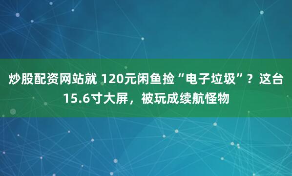 炒股配资网站就 120元闲鱼捡“电子垃圾”?这台15.6寸大屏,被玩成续航怪物