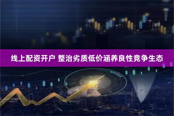 线上配资开户 整治劣质低价涵养良性竞争生态