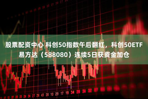 股票配资中心 科创50指数午后翻红，科创50ETF易方达（588080）连续5日获资金加仓